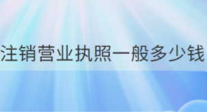 营业执照注销需要多少钱？（所需费用详解）