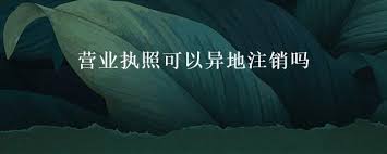 营业执照可以异地注销吗？（异地注销详细流程）