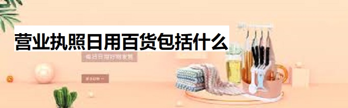 营业执照日用百货包括什么？（最新详细介绍）