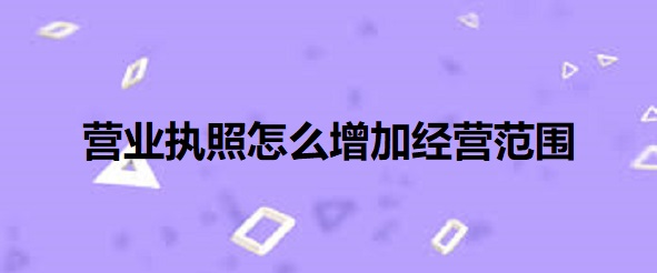 营业执照怎么增加经营范围？（最新详细添加流程）