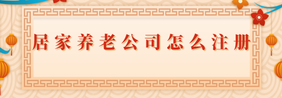 居家养老公司怎么注册？（2023详细申请流程）