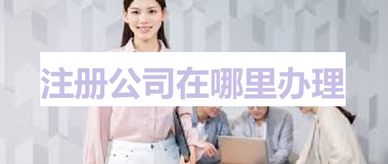 注册公司在哪里办理？（详细申请流程）