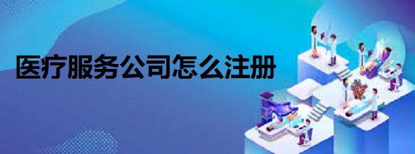 医疗服务公司怎么注册？（医疗企业申请流程）