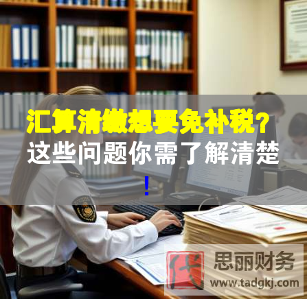 汇算清缴想要免补税？这些问题你需了解清楚！