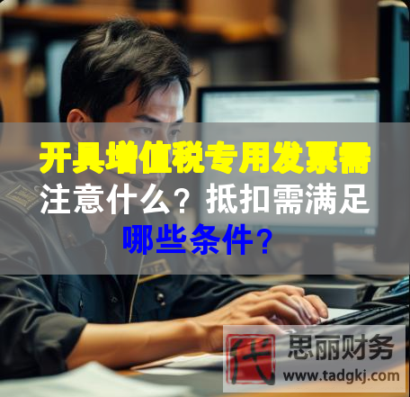开具增值税专用发票需注意什么？抵扣需满足哪些条件？